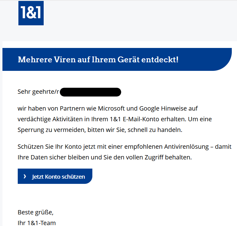 Mehrere Viren auf Ihrem Gerät entdeckt! Sehr geehrte/r XY, wir haben von Partnern wie Microsoft und Google Hinweise auf verdächtige Aktivitäten in Ihrem 1&1 E-Mail-Konto erhalten. Um eine Sperrung zu vermeiden, bitten wir Sie, schnell zu handeln. Schützen Sie Ihr Konto jetzt mit einer empfohlenen Antivirenlösung – damit Ihre Daten sicher bleiben und Sie den vollen Zugriff behalten. › Jetzt Konto schützen Beste grüße, Ihr 1&1-Team