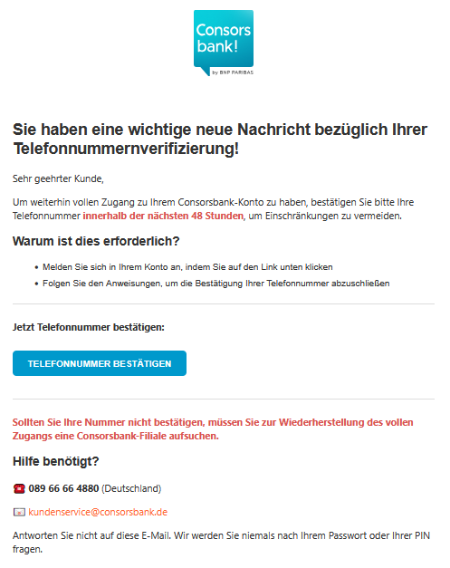Sie haben eine wichtige neue Nachricht bezüglich Ihrer Telefonnummernverifizierung! Sehr geehrter Kunde, Um weiterhin vollen Zugang zu Ihrem Consorsbank-Konto zu haben, bestätigen Sie bitte Ihre Telefonnummer innerhalb der nächsten 48 Stunden, um Einschränkungen zu vermeiden. Warum ist dies erforderlich? • Melden Sie sich in Ihrem Konto an, indem Sie auf den Link unten klicken • Folgen Sie den Anweisungen, um die Bestätigung Ihrer Telefonnummer abzuschließen Jetzt Telefonnummer bestätigen: TELEFONNUMMER BESTÄTIGEN Sollten Sie Ihre Nummer nicht bestätigen, müssen Sie zur Wiederherstellung des vollen Zugangs eine Consorsbank-Filiale aufsuchen. Hilfe benötigt? ☎️ 089 66 66 4880 (Deutschland) 📧 kundenservice@consorsbank.de Antworten Sie nicht auf diese E-Mail. Wir werden Sie niemals nach Ihrem Passwort oder Ihrer PIN fragen.