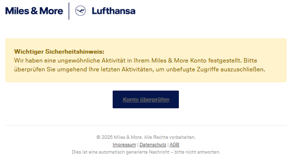 Miles & More Logo Wichtiger Sicherheitshinweis: Wir haben eine ungewöhnliche Aktivität in Ihrem Miles & More Konto festgestellt. Bitte überprüfen Sie umgehend Ihre letzten Aktivitäten, um unbefugte Zugriffe auszuschließen. Konto überprüfen 2025 Miles & More. Alle Rechte vorbehalten. Impressum | Datenschutz | AGB Dies ist eine automatisch generierte Nachricht – bitte nicht antworten.