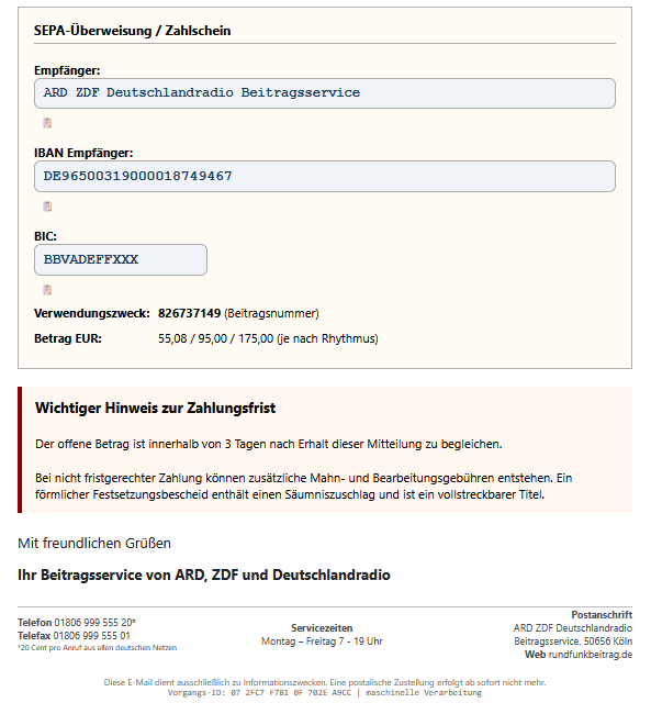 Screenshot einer Phishing-Mail mit diesem Text: "SEPA-Überweisung / Zahlschein Empfänger: ARD ZDF Deutschlandradio Beitragsservice 📋 IBAN Empfänger: DE96500319000018749467 📋 BIC: BBVADEFFXXX 📋 Verwendungszweck: 826737149 (Beitragsnummer) Betrag EUR: 55,08 / 95,00 / 175,00 (je nach Rhythmus) Wichtiger Hinweis zur Zahlungsfrist  Der offene Betrag ist innerhalb von 3 Tagen nach Erhalt dieser Mitteilung zu begleichen.  Bei nicht fristgerechter Zahlung können zusätzliche Mahn- und Bearbeitungsgebühren entstehen. Ein förmlicher Festsetzungsbescheid enthält einen Säumniszuschlag und ist ein vollstreckbarer Titel.  Mit freundlichen Grüßen  Ihr Beitragsservice von ARD, ZDF und Deutschlandradio Telefon 01806 999 555 20* Telefax 01806 999 555 01 *20 Cent pro Anruf aus allen deutschen Netzen 	Servicezeiten Montag – Freitag 7 - 19 Uhr 	Postanschrift ARD ZDF Deutschlandradio Beitragsservice, 50656 Köln Web rundfunkbeitrag.de"