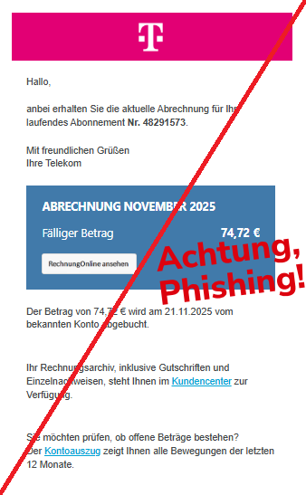 Screenshot einer Email mit Logo der "Telekom" und Text:"   TELEKOM - ERLEBEN, WAS VERBINDET. Hallo,  anbei erhalten Sie die aktuelle Abrechnung für Ihr laufendes Abonnement Nr. 48291573. Mit freundlichen Grüßen Ihre Telekom  	 	   	ABRECHNUNG NOVEMBER 2025	     	Fälliger Betrag	74,72 €	     	Rechnung ansehen	    Der Betrag von 74,72 € wird am 21.11.2025 vom bekannten Konto abgebucht. Ihr Rechnungsarchiv, inklusive Gutschriften und Einzelnachweisen, steht Ihnen im Kundencenter zur Verfügung. Sie möchten prüfen, ob offene Beträge bestehen? Der Kontoauszug zeigt Ihnen alle Bewegungen der letzten 12 Monate."