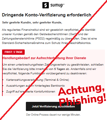 Screenshot einer Mail mit dem Logo von "SumUp" und dem Text:"SumUp Dringende Konto-Verifizierung erforderlich Sehr geehrte Kundin, sehr geehrter Kunde,  Als reguliertes Finanzinstitut sind wir gesetzlich verpflichtet, die Identität unserer Kunden gemäß den Geldwäscherichtlinien (GwG) und der Zahlungsdiensterichtlinie (PSD2) regelmäßig zu überprüfen. Dies ist eine Standard-Sicherheitsmaßnahme zum Schutz Ihres Geschäftskontos.  FRIST: 5 TAGE Handlungsbedarf zur Aufrechterhaltung Ihrer Dienste Um einen unterbrechungsfreien Zahlungsverkehr zu gewährleisten, schließen Sie die Verifizierung bitte innerhalb von 5 Tagen ab. Andernfalls sind wir verpflichtet, folgende Funktionen vorübergehend zu deaktivieren:  Kartenzahlungsverarbeitung (Terminal & Online) Auszahlungen auf Ihr hinterlegtes Bankkonto Zugriff auf erweiterte Kontofunktionen Jetzt Verifizierung abschließen Der Online-Prozess dauert nur wenige Minuten.".