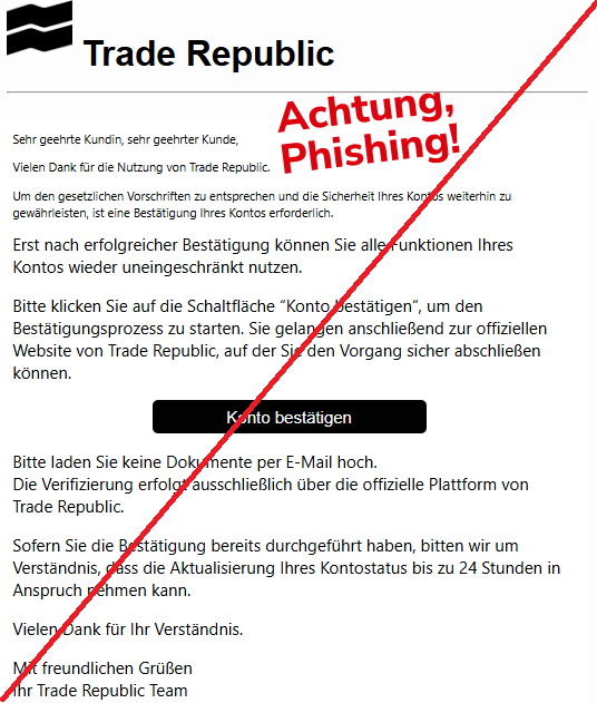 Screenshot einer Mail mit dem Logo von "Trade Republic" und dem Text:"Trade Republic Sehr geehrte Kundin, sehr geehrter Kunde, Vielen Dank für die Nutzung von Trade Republic. Um den gesetzlichen Vorschriften zu entsprechen und die Sicherheit Ihres Kontos weiterhin zu gewährleisten, ist eine Bestätigung Ihres Kontos erforderlich. Erst nach erfolgreicher Bestätigung können Sie alle Funktionen Ihres Kontos wieder uneingeschränkt nutzen. Bitte klicken Sie auf die Schaltfläche “Konto bestätigen“, um den Bestätigungsprozess zu starten. Sie gelangen anschließend zur offiziellen Website von Trade Republic, auf der Sie den Vorgang sicher abschließen können. Konto bestätigen Bitte laden Sie keine Dokumente per E-Mail hoch. Die Verifizierung erfolgt ausschließlich über die offizielle Plattform von Trade Republic. Sofern Sie die Bestätigung bereits durchgeführt haben, bitten wir um Verständnis, dass die Aktualisierung Ihres Kontostatus bis zu 24 Stunden in Anspruch nehmen kann. Vielen Dank für Ihr Verständnis. Mit freundlichen Grüßen Ihr Trade Republic Team".