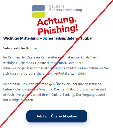 Screenshot einer Mail mit dem Logo der "Deutschen Rentenversicherung" und dem Text: "Deutsche Rentenversicherung Wichtige Mitteilung – Sicherheitsupdate verfügbar Sehr geehrter Kunde,  Im Rahmen der Digitalen Rentenübersicht haben wir kürzlich ein wichtiges Sicherheits-Update durchgeführt. Damit Ihre Altersvorsorgedaten immer aktuell und geschützt bleiben, bitten wir Sie, sich kurz in unserem sicheren Online-Portal anzumelden.  So erhalten Sie einen vollständigen Überblick über Ihre gesetzliche, betriebliche und private Vorsorge. Die Identitätsprüfung ist sicher und einfach – vergleichbar mit Ihrem Online-Banking. Der Vorgang dauert nur wenige Minuten.  Jetzt zur Übersicht gehen".