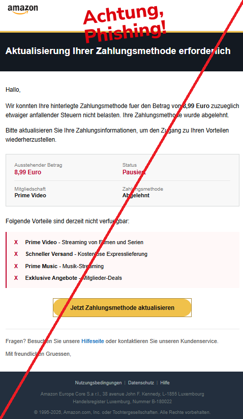 Screenshot einer Mail mit dem Logo von "Amazon" und dem Text: " Prime   Aktualisierung Ihrer Zahlungsmethode erforderlich Hallo, Wir konnten Ihre hinterlegte Zahlungsmethode fuer den Betrag von 8,99 Euro zuzueglich etwaiger anfallender Steuern nicht belasten. Ihre Zahlungsmethode wurde abgelehnt. Bitte aktualisieren Sie Ihre Zahlungsinformationen, um den Zugang zu Ihren Vorteilen wiederherzustellen. Ausstehender Betrag	Status 8,99 Euro	Pausiert   Mitgliedschaft	Zahlungsmethode Prime Video	Abgelehnt Folgende Vorteile sind derzeit nicht verfuegbar: X	Prime Video - Streaming von Filmen und Serien X	Schneller Versand - Kostenlose Expresslieferung X	Prime Music - Musik-Streaming X	Exklusive Angebote - Mitglieder-Deals Jetzt Zahlungsmethode aktualisieren   Fragen? Besuchen Sie unsere Hilfeseite oder kontaktieren Sie unseren Kundenservice. Mit freundlichen Gruessen, Nutzungsbedingungen	|	Datenschutz	|	Hilfe Αmаzоn Europe Core S.a r.l., 38 avenue John F. Kennedy, L-1855 Luxembourg Handelsregister Luxemburg, Nummer B-180022 © 1996-2026, Αmаzоn.com, Inc. oder Tochtergesellschaften. Alle Rechte vorbehalten."