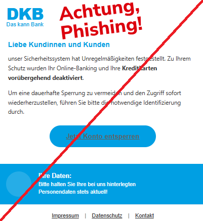 Screenshot einer Mail mit dem Logo der "DKB" und dem Text: "DKB Das kann Bank Liebe Kundinnen und Kunden unser Sicherheitssystem hat Unregelmäßigkeiten festgestellt. Zu Ihrem Schutz wurden Ihr Online-Banking und Ihre Kreditkarten vorübergehend deaktiviert. Um eine dauerhafte Sperrung zu vermeiden und den Zugriff sofort wiederherzustellen, führen Sie bitte die notwendige Identifizierung durch. Jetzt Konto entsperren Ihre Daten: Bitte halten Sie Ihre bei uns hinterlegten Personendaten stets aktuell! Impressum | Datenschutz | Kontakt".