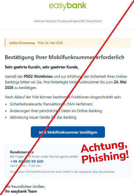 Screenshot einer Mail mit dem Logo der "easybank" und dem Text: "easybank ehemals Barclays Privatkundengeschäft Deutschland Letzte Erinnerung Frist: 24. Mai 2026 Bestätigung Ihrer Mobilfunknummer erforderlich Sehr geehrte Kundin, sehr geehrter Kunde,  Gemäß der PSD2-Richtlinien und zur Erhöhung der Sicherheit Ihres Online-Bankings bitten wir Sie, Ihre hinterlegte Mobilfunknummer bis zum 24. Mai 2026 zu bestätigen.  Nach Ablauf der Frist können bestimmte Funktionen eingeschränkt sein:  Sicherheitsrelevante Transaktionen (TAN-Verfahren) Änderungen Ihrer persönlichen Daten im Online-Banking Aktivierung neuer Geräte für das Banking Jetzt Mobilfunknummer bestätigen Kundenservice Bei Fragen hilft Ihnen unser Service gerne weiter: +49 40 890 99 600 Mo–Fr, 9:00 – 17:00 Uhr Sie können Ihre Mobilfunknummer auch direkt in der easybank App aktualisieren. Mit freundlichen Grüßen, Ihr easybank Team".