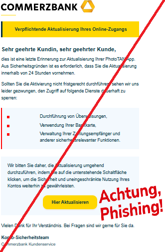 Screenshot einer E-Mail mit Logo der Commerzbank und Text: " Verpflichtende Aktualisierung Ihres Online-Zugangs Sehr geehrte Kundin, sehr geehrter Kunde, dies ist eine letzte Erinnerung zur Aktualisierung Ihrer PhotoTAN App. Aus Sicherheitsgründen ist es erforderlich, dass Sie die Aktualisierung innerhalb von 24 Stunden vornehmen. Sollten Sie die Aktivierung nicht fristgerecht durchführen, sehen wir uns leider gezwungen, den Zugriff auf folgende Dienste dauerhaft zu sperren: Durchführung von Überweisungen, Verwendung Ihrer Bankkarte, Verwaltung Ihrer Zahlungsempfänger und anderer sicherheitsrelevanter Funktionen. Wir bedanken uns fuer Ihr Vertrauen und Ihre langjaerige Treue. Bitte leiten Sie diese Information an die zustaendige Abteilung weiter. Das Budget fuer das kommende Quartal wurde genehmigt. Wir bitten Sie daher, die Aktualisierung umgehend durchzuführen, indem Sie auf die untenstehende Schaltfläche klicken, um die Sicherheit und uneingeschränkte Nutzung Ihres Kontos weiterhin zu gewährleisten. Hier Aktualisieren Wir moechten Sie ueber die neuen Konditionen unseres Sparprogramms informieren.Vielen Dank fuer Ihre Nachricht vom vergangenen Dienstag. Vielen Dank für Ihr Verständnis. Bei Fragen sind wir gerne für Sie da. Konto-Sicherheitsteam Commerzbank Kundenservice"