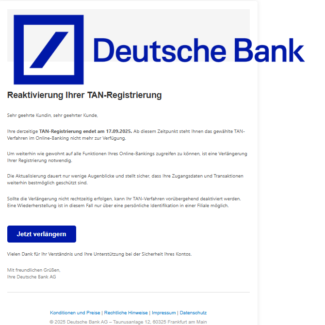 Screenshot einer E-Mail mit Logo der Deutschen Bank und Text: "Reaktіvіerung Ihrer TAN-Regіstrіerung Sehr geehrte Kundin, sehr geehrter Kunde, Ihre derzeitige TAN-Regіstrіerung endet am 17.09.2025. Ab diesem Zeitpunkt steht Ihnen das gewählte TAN-Verfahren im Online-Banking nicht mehr zur Verfügung. Um weiterhin wie gewohnt auf alle Funktionen Ihres Online-Bankings zugreifen zu können, ist eine Verlängerung Ihrer Registrierung notwendig. Die Aktualisierung dauert nur wenige Augenblicke und stellt sicher, dass Ihre Zugangsdaten und Transaktionen weiterhin bestmöglich geschützt sind. Sollte die Verlängerung nicht rechtzeitig erfolgen, kann Ihr TAN-Verfahren vorübergehend deaktiviert werden. Eine Wiederherstellung ist in diesem Fall nur über eine persönliche Identifikation in einer Filiale möglich. Jetzt verlängern Vielen Dank für Ihr Verständnis und Ihre Unterstützung bei der Sicherheit Ihres Kontos. Mit freundlichen Grüßen, Ihre Deutsche Bank AG Konditionen und Preise | Rechtliche Hinweise | Impressum | Datenschutz © 2025 Deutsche Bank AG – Taunusanlage 12, 60325 Frankfurt am Main"