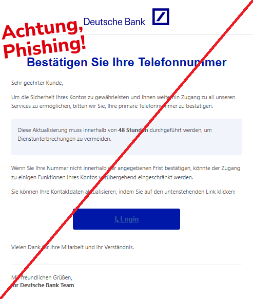 Screenshot einer E-Mail mit Logo der Deutschen Bank und Text: "Logo Bestätigen Sie Ihre Telefonnummer Sehr geehrter Kunde,  Um die Sicherheit Ihres Kontos zu gewährleisten und Ihnen weiterhin Zugang zu all unseren Services zu ermöglichen, bitten wir Sie, Ihre primäre Telefonnummer zu bestätigen.  Diese Aktualisierung muss innerhalb von 48 Stunden durchgeführt werden, um Dienstunterbrechungen zu vermeiden.  Wenn Sie Ihre Nummer nicht innerhalb der angegebenen Frist bestätigen, könnte der Zugang zu einigen Funktionen Ihres Kontos vorübergehend eingeschränkt werden.  Sie können Ihre Kontaktdaten aktualisieren, indem Sie auf den untenstehenden Link klicken:  ↳ Login Vielen Dank für Ihre Mitarbeit und Ihr Verständnis.  Mit freundlichen Grüßen, Ihr De͏υtsch͏e͏ Baпk Team"
