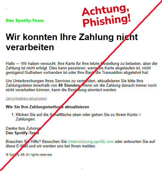 Screenshot einer E-Mail mit dem Logo von Spotify und Text: "Das Spotify-Team   Wir konnten Ihre Zahlung nicht verarbeiten Hallo — Wir haben versucht, Ihre Karte für Ihre letzte Bestellung zu belasten, aber die Zahlung ist nicht erfolgt. Dies kann passieren, wenn die Karte abgelaufen ist, nicht genügend Guthaben vorhanden ist oder Ihre Bank die Transaktion abgelehnt hat.  Um Unterbrechungen Ihres Services zu vermeiden, aktualisieren Sie bitte Ihre Zahlungsdaten innerhalb von 48 Stunden. Wenn wir die Zahlung danach immer noch nicht verarbeiten können, kann die Bestellung storniert werden.  Zahlungsdetails aktualisieren Wie Sie Ihre Zahlungsmethode aktualisieren  Klicken Sie auf die Schaltfläche oben oder gehen Sie zu Ihrem Konto > Zahlungen. Danke fürs Zuhören, Das Spotify-Team  Brauchen Sie Hilfe? Besuchen Sie Unterstützung.spotify.com oder antworten Sie auf diese E-Mail und wir werden uns bei Ihnen melden.  © Spotify AB. All rights reserved."
