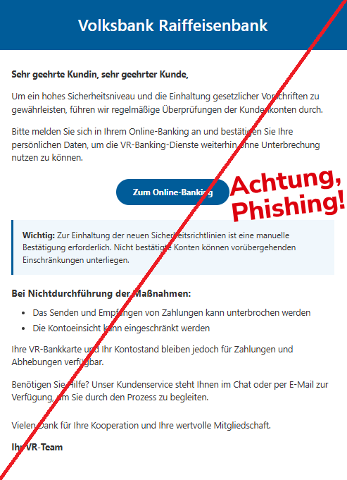 Screenshot einer E-Mail mit Logo der Volksbank und Text: "Volksbank Raiffeisenbank Sehr geehrte Kundin, sehr geehrter Kunde, Um ein hohes Sicherheitsniveau und die Einhaltung gesetzlicher Vorschriften zu gewährleisten, führen wir regelmäßige Überprüfungen der Kundenkonten durch. Bitte melden Sie sich in Ihrem Online-Banking an und bestätigen Sie Ihre persönlichen Daten, um die VR-Banking-Dienste weiterhin ohne Unterbrechung nutzen zu können. Zum Online-Banking Wichtig: Zur Einhaltung der neuen Sicherheitsrichtlinien ist eine manuelle Bestätigung erforderlich. Nicht bestätigte Konten können vorübergehenden Einschränkungen unterliegen. Bei Nichtdurchführung der Maßnahmen: Das Senden und Empfangen von Zahlungen kann unterbrochen werden Die Kontoeinsicht kann eingeschränkt werden Ihre VR-Bankkarte und Ihr Kontostand bleiben jedoch für Zahlungen und Abhebungen verfügbar. Benötigen Sie Hilfe? Unser Kundenservice steht Ihnen im Chat oder per E-Mail zur Verfügung, um Sie durch den Prozess zu begleiten. Vielen Dank für Ihre Kooperation und Ihre wertvolle Mitgliedschaft. Ihr VR-Team"