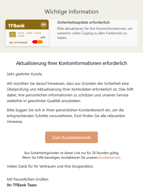 Wichtige Information TFBank 1234 1234 1234 1234 MAX MUSTERMANN gold Sicherheitsupdate erforderlich Bitte aktualisieren Sie Ihre Kontoinformationen, um weiterhin vollen Zugang zu allen Funktionen zu haben. Aktualisierung Ihrer Kontoinformationen erforderlich Sehr geehrter Kunde, Wir möchten Sie darauf hinweisen, dass aus Gründen der Sicherheit eine Überprüfung und Aktualisierung Ihrer Kontodaten erforderlich ist. Dies hilft dabei, Ihre persönlichen Informationen zu schützen und unseren Service weiterhin in gewohnter Qualität anzubieten. Bitte loggen Sie sich in Ihren persönlichen Kundenbereich ein, um die entsprechenden Schritte vorzunehmen. Dort finden Sie alle relevanten Hinweise. Zum Kundenbereich Aus Sicherheitsgründen ist dieser Link nur für 24 Stunden gültig. Wenn Sie Hilfe benötigen, kontaktieren Sie unseren Kundenservice. Vielen Dank für Ihr Vertrauen und Ihre Kooperation. Mit freundlichen Grüßen, Ihr TFBank Team