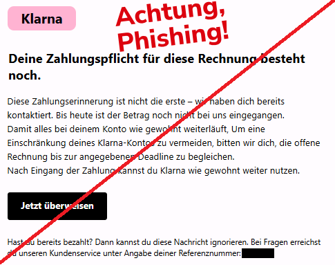 Screenshot einer Mail mit dem Logo von "Klarna" und dem Text: " Klarna Deine Zahlungspflicht für diese Rechnung besteht noch. Diese Zahlungserinnerung ist nicht die erste – wir haben dich bereits kontaktiert. Bis heute ist der Betrag noch nicht bei uns eingegangen. Damit alles bei deinem Konto wie gewohnt weiterläuft, Um eine Einschränkung deines Klarna-Kontos zu vermeiden, bitten wir dich, die offene Rechnung bis zur angegebenen Deadline zu begleichen. Nach Eingang der Zahlung kannst du Klarna wie gewohnt weiter nutzen. Jetzt überweisen Hast du bereits bezahlt? Dann kannst du diese Nachricht ignorieren. Bei Fragen erreichst du unseren Kundenservice unter Angabe deiner Referenznummer: XXXXX".