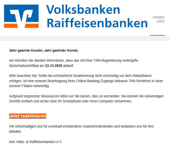 Sehr geehrte Kundin, sehr geehrter Kunde,   wir möchten Sie darüber informieren, dass das mit Ihrer TAN-Registrierung verknüpfte Sicherheitszertifikat am 23.10.2025 abläuft.  Bitte beachten Sie: Sollte die erforderliche Reaktivierung nicht rechtzeitig vor dem Ablaufdatum erfolgen, ist eine erneute Beantragung Ihres Online-Banking-Zugangs inklusive TAN-Verfahren in einer unserer Filialen notwendig.  Aufgrund begrenzter Ressourcen bitten wir Sie darum, dies zu vermeiden. Sie können die notwendigen Schritte einfach und sicher über Ihr Smartphone oder Ihren Computer vornehmen.   Jetzt reaktivieren   Wir entschuldigen uns für eventuell entstandene Unannehmlichkeiten und bedanken uns für Ihre Mithilfe!